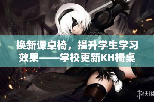 换新课桌椅，提升学生学习效果——学校更新KH椅桌