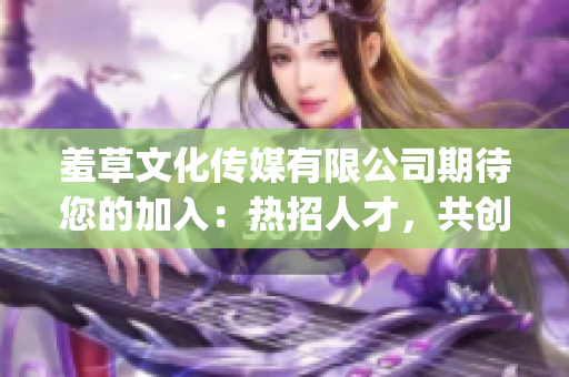 羞草文化传媒有限公司期待您的加入：热招人才，共创未来!(1)