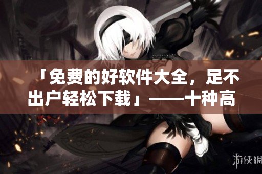 「免费的好软件大全，足不出户轻松下载」——十种高效免费软件推荐