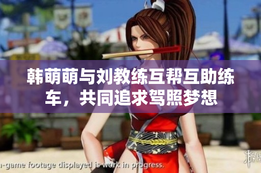 韩萌萌与刘教练互帮互助练车，共同追求驾照梦想