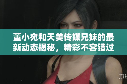董小宛和天美传媒兄妹的最新动态揭秘，精彩不容错过