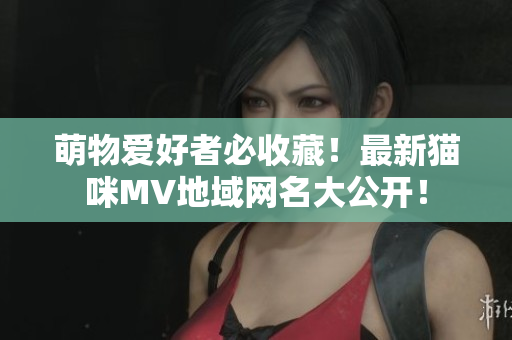 萌物爱好者必收藏！最新猫咪MV地域网名大公开！