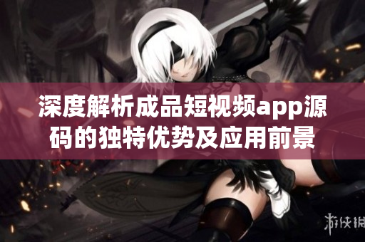 深度解析成品短视频app源码的独特优势及应用前景