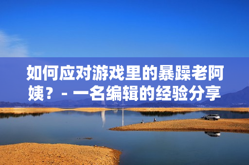 如何应对游戏里的暴躁老阿姨？- 一名编辑的经验分享