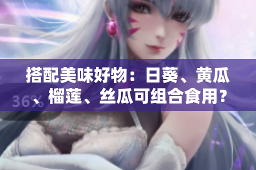 搭配美味好物：日葵、黄瓜、榴莲、丝瓜可组合食用？！