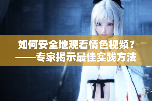 如何安全地观看情色视频？——专家揭示最佳实践方法