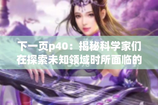 下一页p40：揭秘科学家们在探索未知领域时所面临的挑战和突破