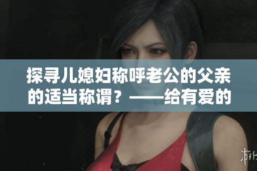 探寻儿媳妇称呼老公的父亲的适当称谓？——给有爱的家庭提个醒