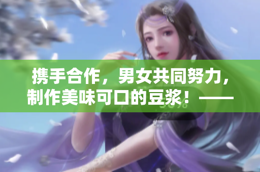 携手合作，男女共同努力，制作美味可口的豆浆！——一篇文章的探讨