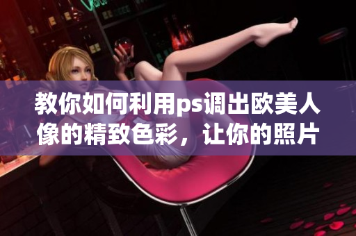 教你如何利用ps调出欧美人像的精致色彩，让你的照片更加生动！ps人像调色教学视频