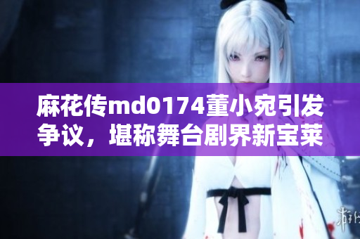 麻花传md0174董小宛引发争议，堪称舞台剧界新宝莱坞！