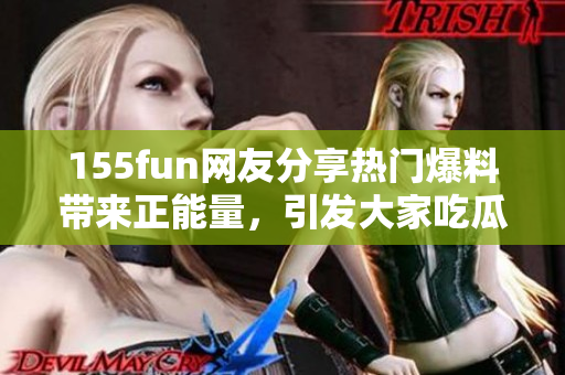 155fun网友分享热门爆料带来正能量，引发大家吃瓜狂欢