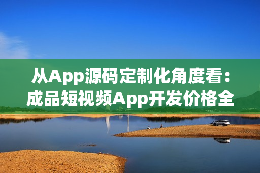 从App源码定制化角度看：成品短视频App开发价格全解析