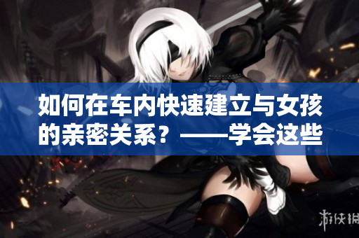 如何在车内快速建立与女孩的亲密关系？——学会这些技巧！