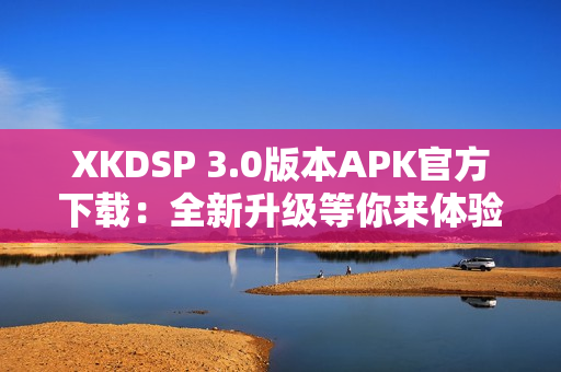 XKDSP 3.0版本APK官方下载：全新升级等你来体验