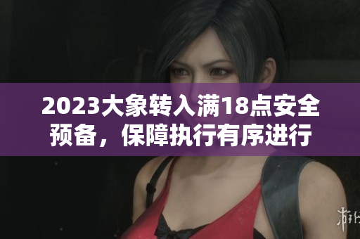 2023大象转入满18点安全预备，保障执行有序进行