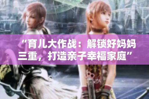 “育儿大作战：解锁好妈妈三重，打造亲子幸福家庭”