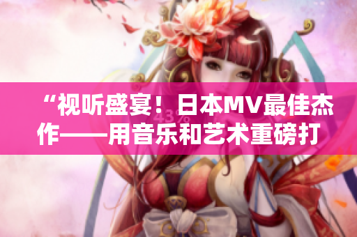 “视听盛宴！日本MV最佳杰作——用音乐和艺术重磅打造视觉盛宴”