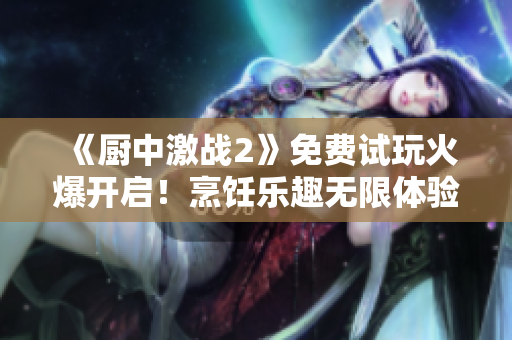《厨中激战2》免费试玩火爆开启！烹饪乐趣无限体验不设限