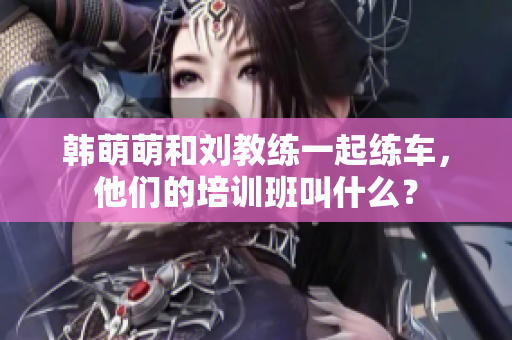 韩萌萌和刘教练一起练车，他们的培训班叫什么？