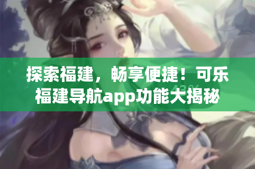探索福建，畅享便捷！可乐福建导航app功能大揭秘