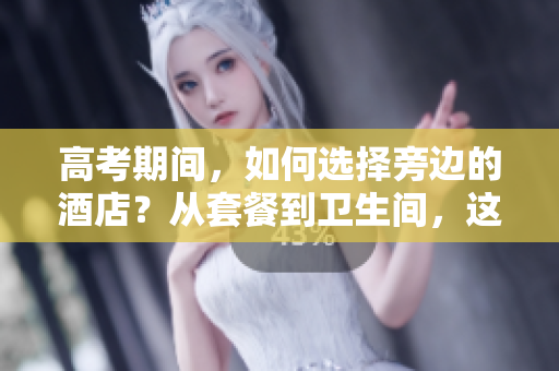 高考期间，如何选择旁边的酒店？从套餐到卫生间，这些指南将会帮到你！