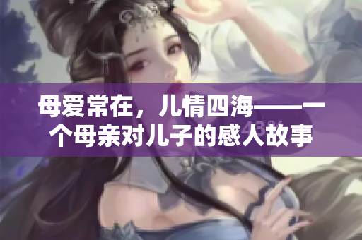 母爱常在，儿情四海——一个母亲对儿子的感人故事
