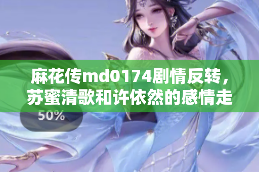 麻花传md0174剧情反转，苏蜜清歌和许依然的感情走向引人瞩目