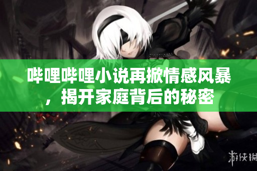 哔哩哔哩小说再掀情感风暴，揭开家庭背后的秘密