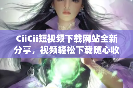 CiiCii短视频下载网站全新分享，视频轻松下载随心收藏(1)