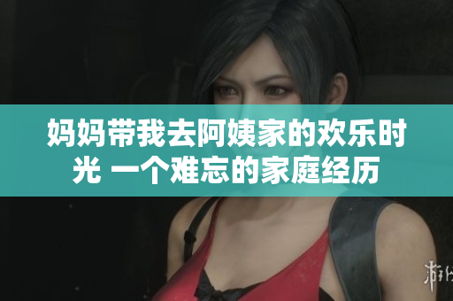 妈妈带我去阿姨家的欢乐时光 一个难忘的家庭经历