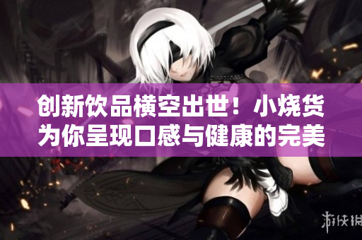创新饮品横空出世！小烧货为你呈现口感与健康的完美结合