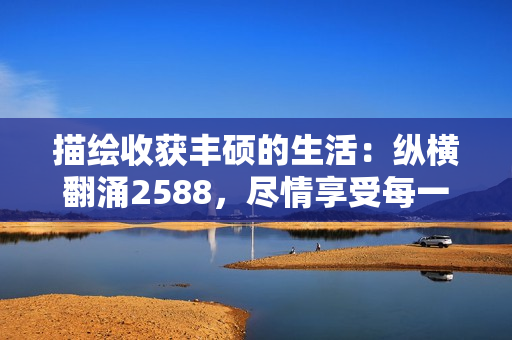 描绘收获丰硕的生活：纵横翻涌2588，尽情享受每一个瞬间