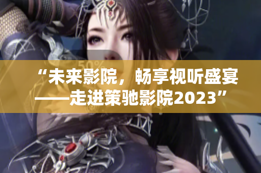 “未来影院，畅享视听盛宴——走进策驰影院2023”