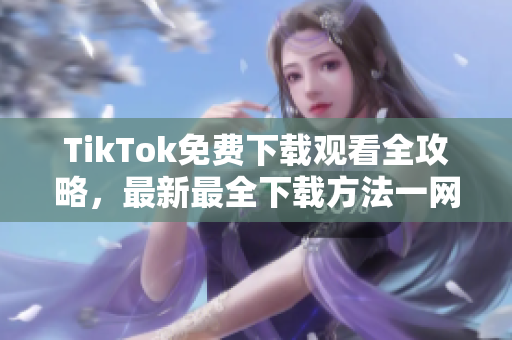 TikTok免费下载观看全攻略，最新最全下载方法一网打尽