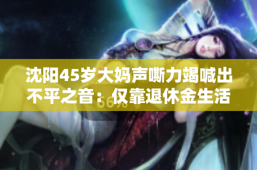沈阳45岁大妈声嘶力竭喊出不平之音：仅靠退休金生活难度太大
