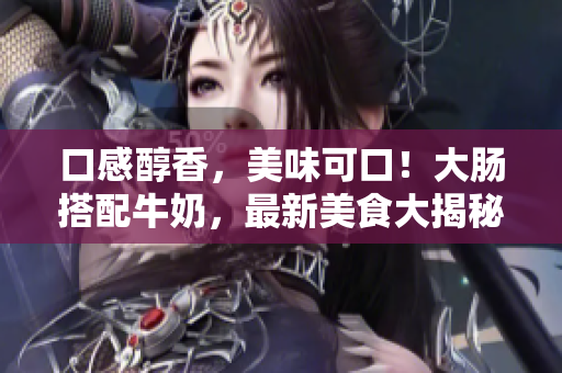 口感醇香，美味可口！大肠搭配牛奶，最新美食大揭秘！
