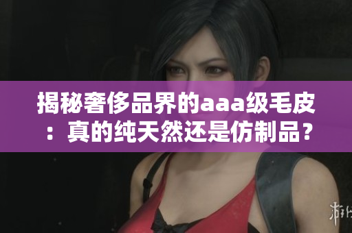 揭秘奢侈品界的aaa级毛皮：真的纯天然还是仿制品？