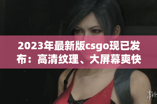2023年最新版csgo现已发布：高清纹理、大屏幕爽快体验！