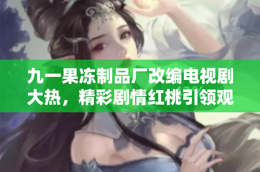 九一果冻制品厂改编电视剧大热，精彩剧情红桃引领观剧狂潮