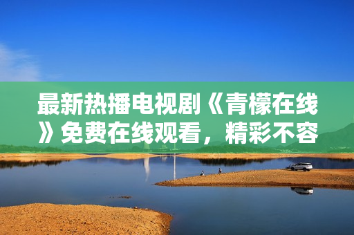 最新热播电视剧《青檬在线》免费在线观看，精彩不容错过