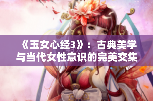 《玉女心经3》：古典美学与当代女性意识的完美交集