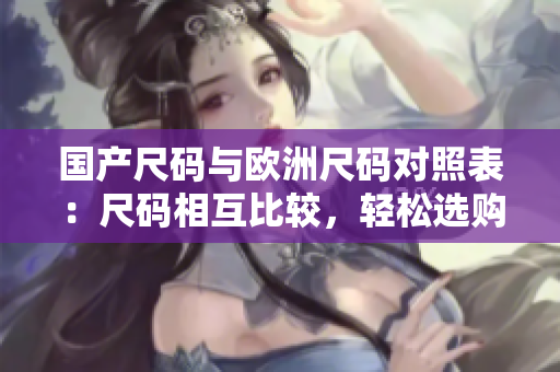 国产尺码与欧洲尺码对照表：尺码相互比较，轻松选购合适尺码
