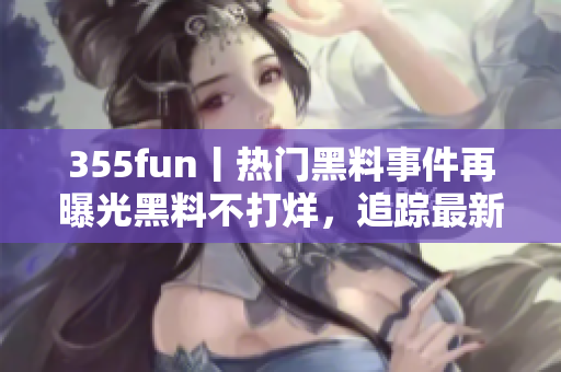 355fun丨热门黑料事件再曝光黑料不打烊，追踪最新爆料详解