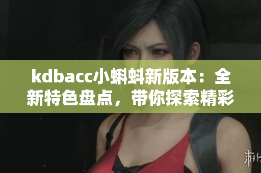 kdbacc小蝌蚪新版本：全新特色盘点，带你探索精彩升级