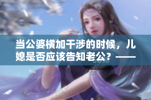 当公婆横加干涉的时候，儿媳是否应该告知老公？——家庭矛盾处理经验
