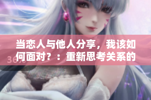 当恋人与他人分享，我该如何面对？：重新思考关系的启示