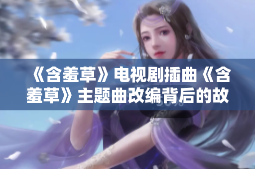 《含羞草》电视剧插曲《含羞草》主题曲改编背后的故事