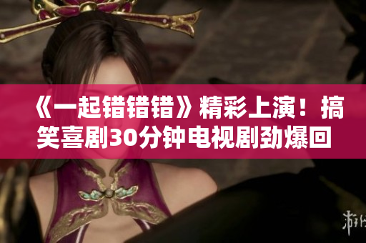 《一起错错错》精彩上演！搞笑喜剧30分钟电视剧劲爆回归！