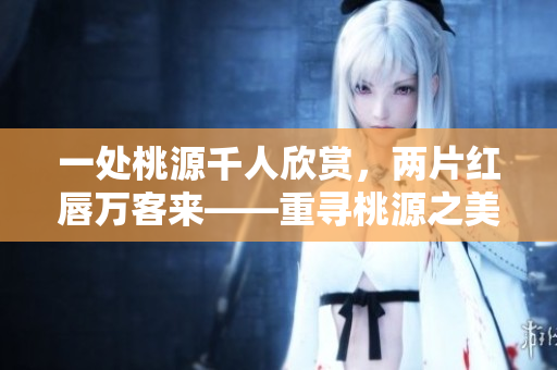 一处桃源千人欣赏，两片红唇万客来——重寻桃源之美